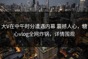 大V在中午时分遭遇内幕 震撼人心，糖心vlog全网炸锅，详情围观