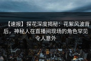 【速报】探花深度揭秘：花絮风波背后，神秘人在直播间现场的角色罕见令人意外