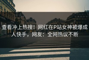 查看冲上热搜！网红在P站女神被爆成人快手，网友：全网热议不断