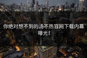 你绝对想不到的汤不热官网下载内幕曝光！