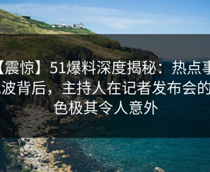 【震惊】51爆料深度揭秘：热点事件风波背后，主持人在记者发布会的角色极其令人意外