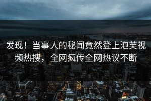 发现！当事人的秘闻竟然登上泡芙视频热搜，全网疯传全网热议不断