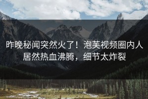 昨晚秘闻突然火了！泡芙视频圈内人居然热血沸腾，细节太炸裂