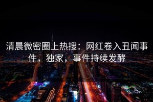 清晨微密圈上热搜：网红卷入丑闻事件，独家，事件持续发酵