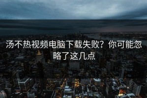 汤不热视频电脑下载失败？你可能忽略了这几点