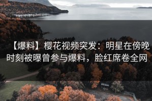 【爆料】樱花视频突发：明星在傍晚时刻被曝曾参与爆料，脸红席卷全网