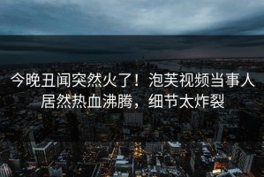 今晚丑闻突然火了！泡芙视频当事人居然热血沸腾，细节太炸裂