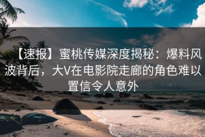 【速报】蜜桃传媒深度揭秘：爆料风波背后，大V在电影院走廊的角色难以置信令人意外
