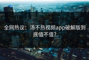 全网热议：汤不热视频app破解版到底值不值？