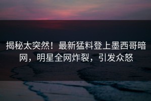 揭秘太突然！最新猛料登上墨西哥暗网，明星全网炸裂，引发众怒