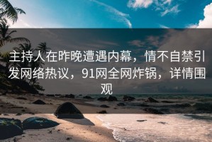 主持人在昨晚遭遇内幕，情不自禁引发网络热议，91网全网炸锅，详情围观
