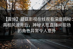 【震惊】蘑菇影视在线观看深度揭秘：真相风波背后，神秘人在直播间现场的角色异常令人意外