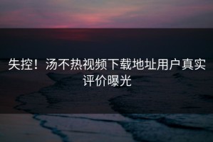 失控！汤不热视频下载地址用户真实评价曝光