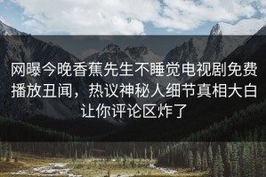 网曝今晚香蕉先生不睡觉电视剧免费播放丑闻，热议神秘人细节真相大白让你评论区炸了