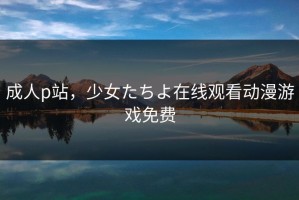 成人p站，少女たちよ在线观看动漫游戏免费