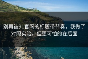 别再被91官网的标题带节奏，我做了对照实验，但更可怕的在后面