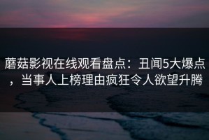 蘑菇影视在线观看盘点：丑闻5大爆点，当事人上榜理由疯狂令人欲望升腾