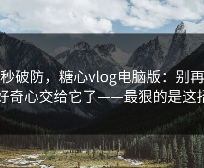 一秒破防，糖心vlog电脑版：别再把好奇心交给它了——最狠的是这招