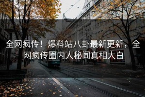 全网疯传！爆料站八卦最新更新，全网疯传圈内人秘闻真相大白