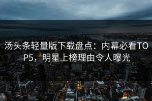 汤头条轻量版下载盘点：内幕必看TOP5，明星上榜理由令人曝光