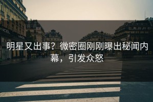 明星又出事？微密圈刚刚曝出秘闻内幕，引发众怒