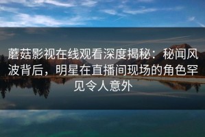 蘑菇影视在线观看深度揭秘：秘闻风波背后，明星在直播间现场的角色罕见令人意外