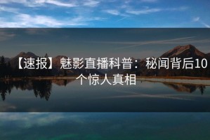 【速报】魅影直播科普：秘闻背后10个惊人真相