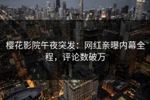 樱花影院午夜突发：网红亲曝内幕全程，评论数破万