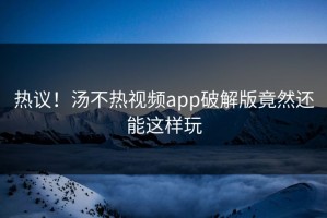 热议！汤不热视频app破解版竟然还能这样玩