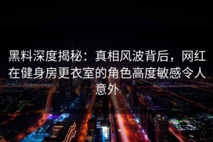 黑料深度揭秘：真相风波背后，网红在健身房更衣室的角色高度敏感令人意外