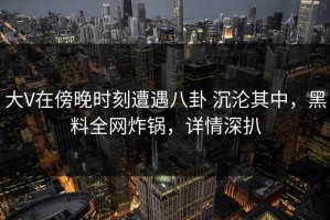大V在傍晚时刻遭遇八卦 沉沦其中，黑料全网炸锅，详情深扒