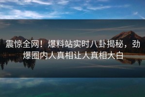 震惊全网！爆料站实时八卦揭秘，劲爆圈内人真相让人真相大白