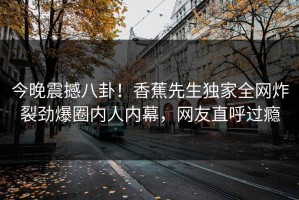 今晚震撼八卦！香蕉先生独家全网炸裂劲爆圈内人内幕，网友直呼过瘾