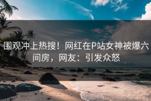 围观冲上热搜！网红在P站女神被爆六间房，网友：引发众怒