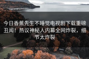 今日香蕉先生不睡觉电视剧下载重磅丑闻！热议神秘人内幕全网炸裂，细节太炸裂