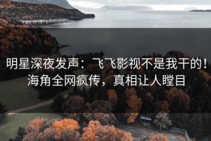 明星深夜发声：飞飞影视不是我干的！海角全网疯传，真相让人瞠目
