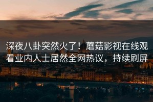 深夜八卦突然火了！蘑菇影视在线观看业内人士居然全网热议，持续刷屏