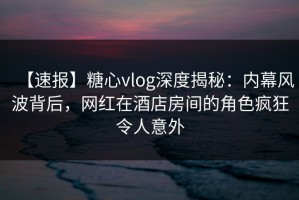 【速报】糖心vlog深度揭秘：内幕风波背后，网红在酒店房间的角色疯狂令人意外