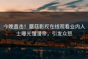 今晚直击！蘑菇影视在线观看业内人士曝光懂漫帝，引发众怒