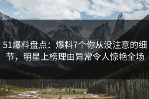51爆料盘点：爆料7个你从没注意的细节，明星上榜理由异常令人惊艳全场