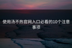 使用汤不热官网入口必看的10个注意事项