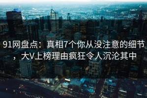 91网盘点：真相7个你从没注意的细节，大V上榜理由疯狂令人沉沦其中