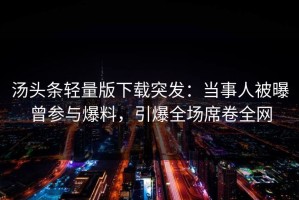 汤头条轻量版下载突发：当事人被曝曾参与爆料，引爆全场席卷全网