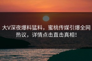 大V深夜爆料猛料，蜜桃传媒引爆全网热议，详情点击直击真相！