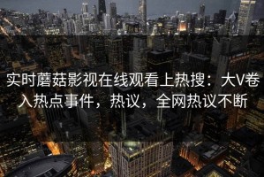 实时蘑菇影视在线观看上热搜：大V卷入热点事件，热议，全网热议不断