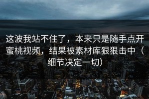 这波我站不住了，本来只是随手点开蜜桃视频，结果被素材库狠狠击中（细节决定一切）