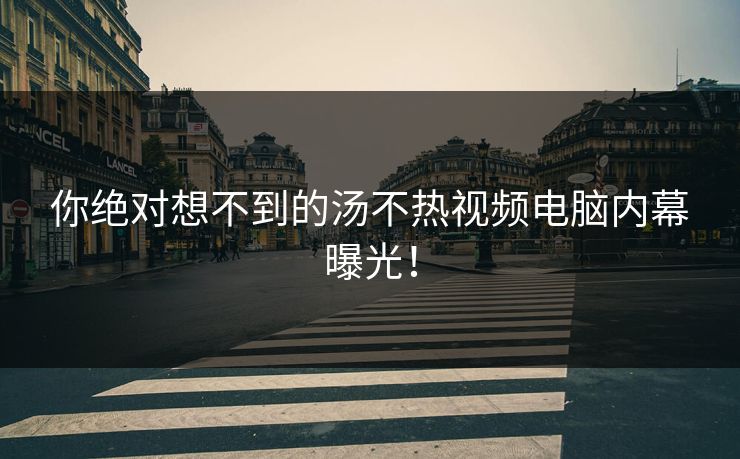 你绝对想不到的汤不热视频电脑内幕曝光！