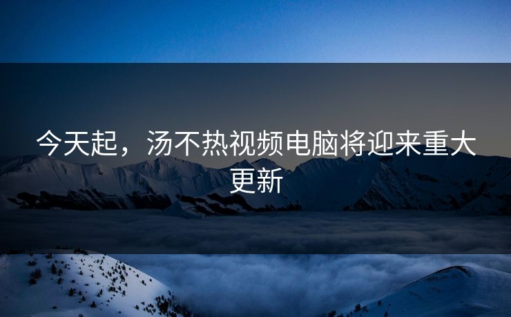 今天起，汤不热视频电脑将迎来重大更新