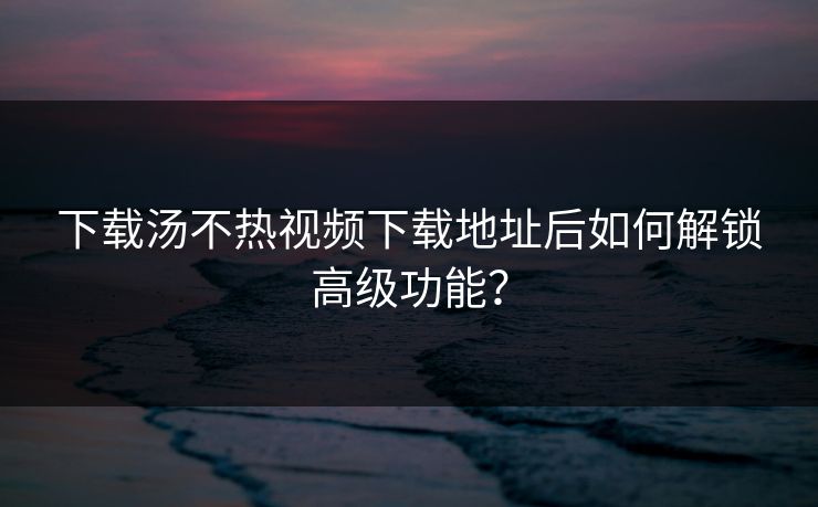 下载汤不热视频下载地址后如何解锁高级功能？