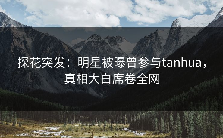 探花突发：明星被曝曾参与tanhua，真相大白席卷全网